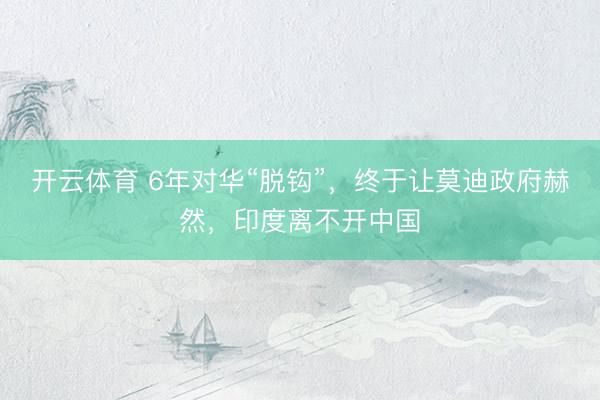 开云体育 6年对华“脱钩”，终于让莫迪政府赫然，印度离不开中国