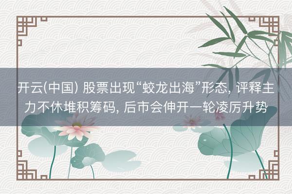 开云(中国) 股票出现“蛟龙出海”形态， 评释主力不休堆积筹码， 后市会伸开一轮凌厉升势