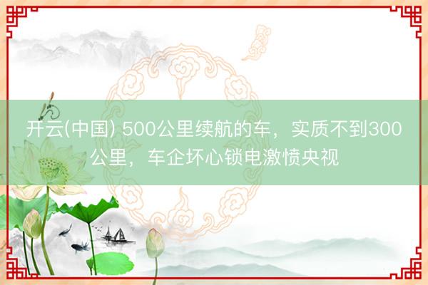 开云(中国) 500公里续航的车，实质不到300公里，车企坏心锁电激愤央视
