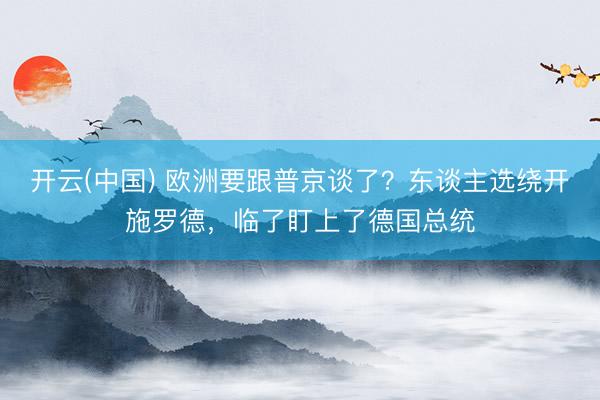 开云(中国) 欧洲要跟普京谈了？东谈主选绕开施罗德，临了盯上了德国总统