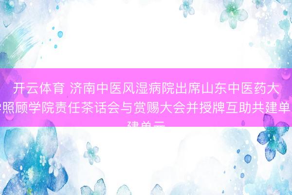 开云体育 济南中医风湿病院出席山东中医药大学照顾学院责任茶话会与赏赐大会并授牌互助共建单元
