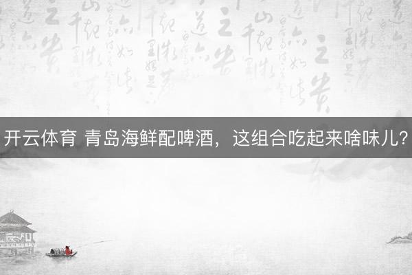 开云体育 青岛海鲜配啤酒，这组合吃起来啥味儿？