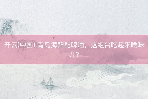 开云(中国) 青岛海鲜配啤酒，这组合吃起来啥味儿？