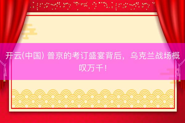 开云(中国) 普京的考订盛宴背后，乌克兰战场概叹万千！