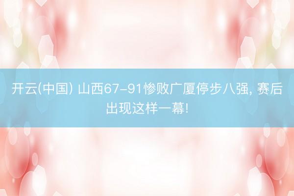 开云(中国) 山西67-91惨败广厦停步八强， 赛后出现这样一幕!
