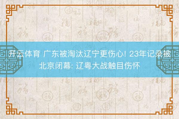 开云体育 广东被淘汰辽宁更伤心! 23年记录被北京闭幕: 辽粤大战触目伤怀