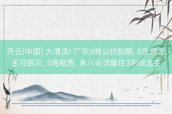 开云(中国) 大清洗! 广东9将公约到期, 5东说念主可毁灭, 2将租赁, 朱八必须留住3东说念主