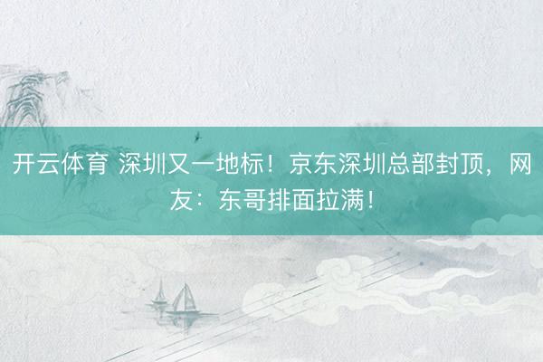 开云体育 深圳又一地标！京东深圳总部封顶，网友：东哥排面拉满！
