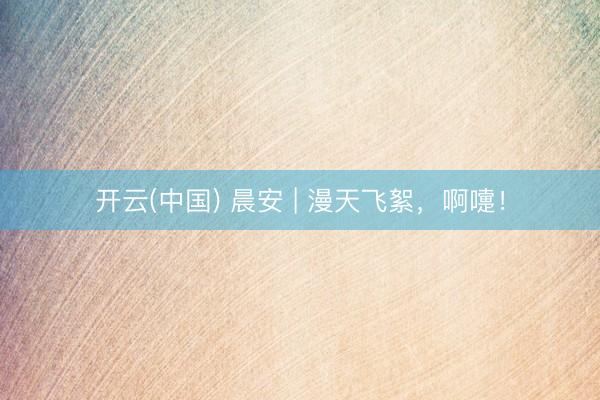开云(中国) 晨安 | 漫天飞絮，啊嚏！