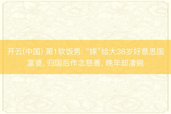 开云(中国) 第1软饭男: “嫁”给大38岁好意思国富婆， 归国后作念慈善， 晚年却凄婉