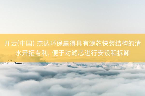 开云(中国) 杰达环保赢得具有滤芯快装结构的清水开拓专利， 便于对滤芯进行安设和拆卸