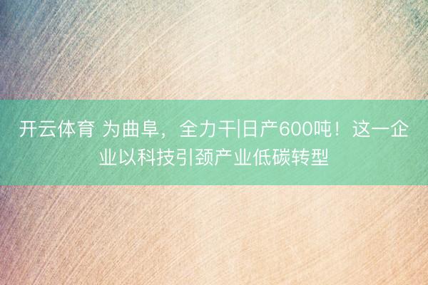 开云体育 为曲阜,全力干|日产600吨!这一企业以科技引颈产业低碳转型