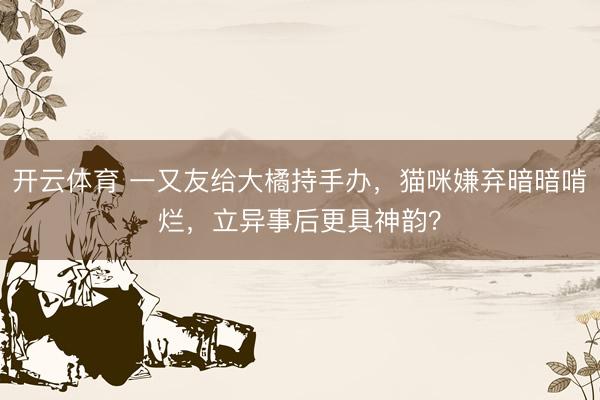 开云体育 一又友给大橘持手办，猫咪嫌弃暗暗啃烂，立异事后更具神韵？