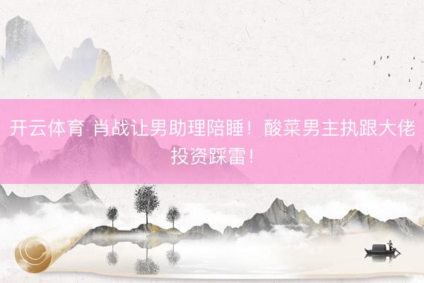 开云体育 肖战让男助理陪睡！酸菜男主执跟大佬投资踩雷！