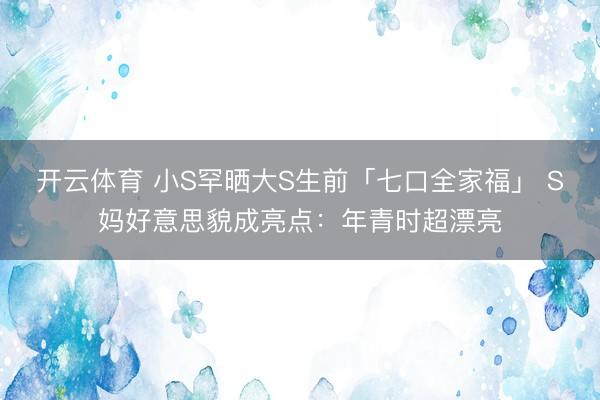 开云体育 小S罕晒大S生前「七口全家福」 S妈好意思貌成亮点:年青时超漂亮