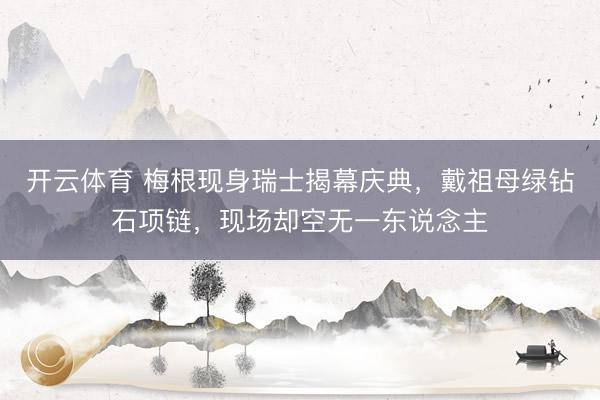 开云体育 梅根现身瑞士揭幕庆典，戴祖母绿钻石项链，现场却空无一东说念主