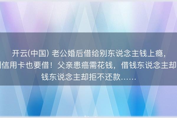 开云(中国) 老公婚后借给别东说念主钱上瘾，太太：没钱刷信用卡也要借！父亲患癌需花钱，借钱东说念主却拒不还款……