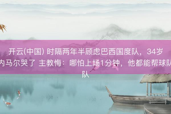 开云(中国) 时隔两年半顾虑巴西国度队，34岁内马尔哭了 主教悔：哪怕上场1分钟，他都能帮球队