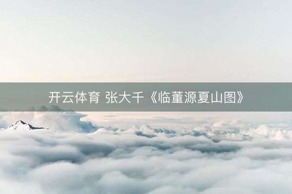 开云体育 张大千《临董源夏山图》