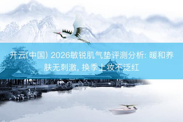 开云(中国) 2026敏锐肌气垫评测分析: 暖和养肤无刺激， 换季上妆不泛红