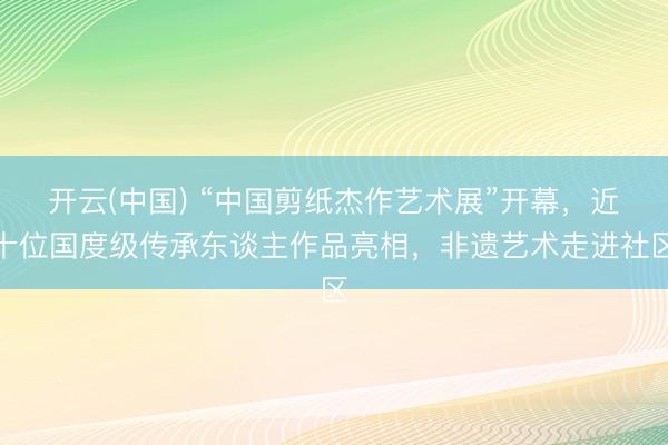 开云(中国) “中国剪纸杰作艺术展”开幕,近十位国度级传承东谈主作品亮相,非遗艺术走进社区