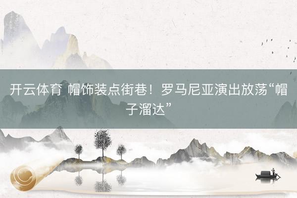 开云体育 帽饰装点街巷！罗马尼亚演出放荡“帽子溜达”