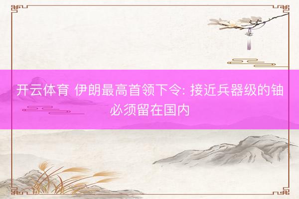 开云体育 伊朗最高首领下令: 接近兵器级的铀必须留在国内