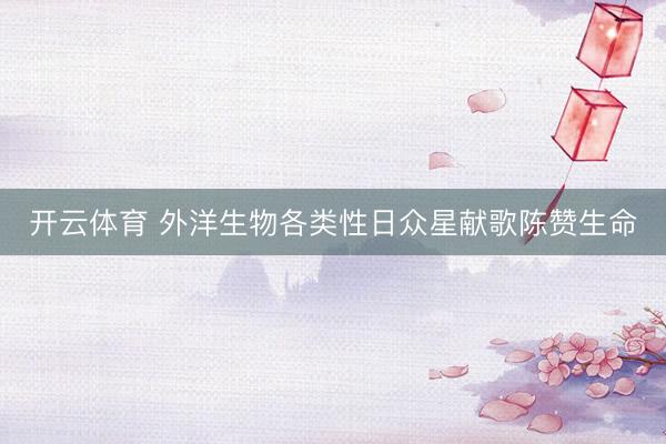 开云体育 外洋生物各类性日众星献歌陈赞生命