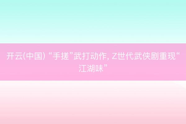 开云(中国) “手搓”武打动作， Z世代武侠剧重现“江湖味”