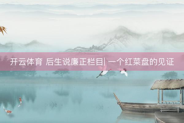 开云体育 后生说廉正栏目| 一个红菜盘的见证