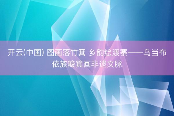 开云(中国) 图画落竹箕 乡韵绘渡寨——乌当布依族簸箕画非遗文脉