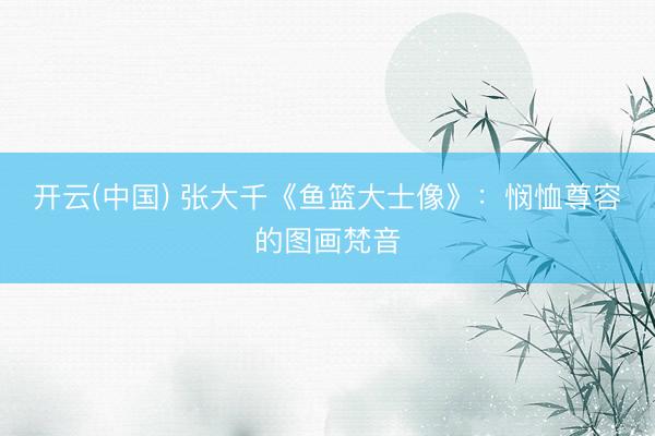 开云(中国) 张大千《鱼篮大士像》:悯恤尊容的图画梵音