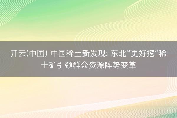 开云(中国) 中国稀土新发现: 东北“更好挖”稀士矿引颈群众资源阵势变革