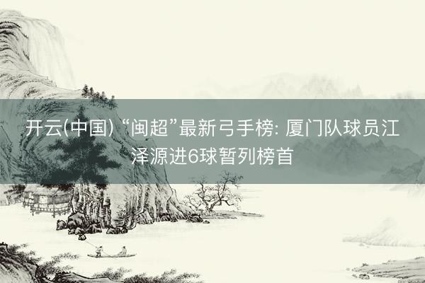 开云(中国) “闽超”最新弓手榜: 厦门队球员江泽源进6球暂列榜首