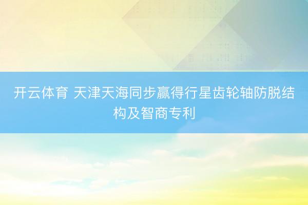 开云体育 天津天海同步赢得行星齿轮轴防脱结构及智商专利