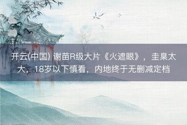 开云(中国) 谢苗R级大片《火遮眼》,圭臬太大,18岁以下慎看,内地终于无删减定档