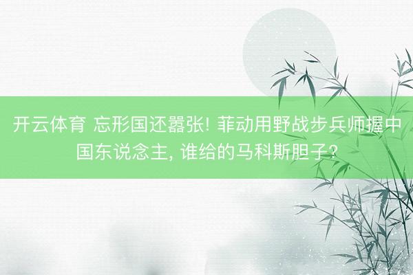 开云体育 忘形国还嚣张! 菲动用野战步兵师握中国东说念主， 谁给的马科斯胆子?