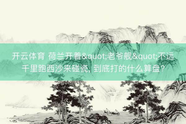开云体育 荷兰开着"老爷舰"不远千里跑西沙来碰瓷， 到底打的什么算盘?