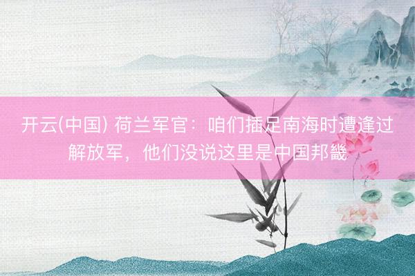 开云(中国) 荷兰军官：咱们插足南海时遭逢过解放军，他们没说这里是中国邦畿