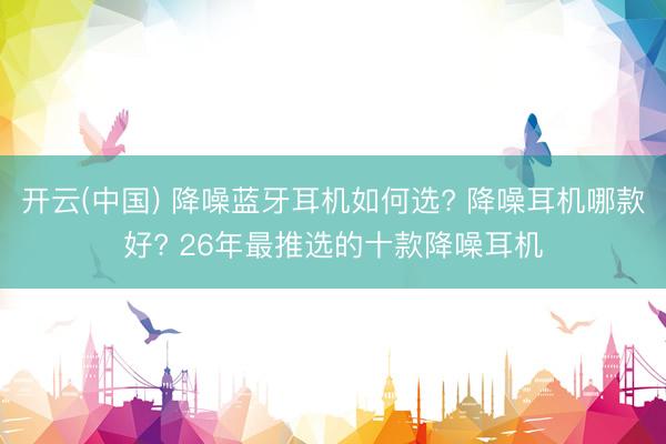 开云(中国) 降噪蓝牙耳机如何选? 降噪耳机哪款好? 26年最推选的十款降噪耳机