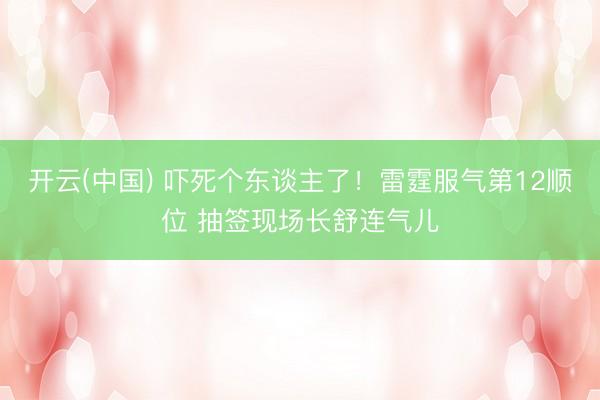开云(中国) 吓死个东谈主了!雷霆服气第12顺位 抽签现场长舒连气儿