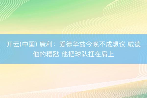 开云(中国) 康利：爱德华兹今晚不成想议 戴德他的糟跶 他把球队扛在肩上