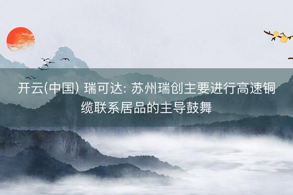 开云(中国) 瑞可达: 苏州瑞创主要进行高速铜缆联系居品的主导鼓舞