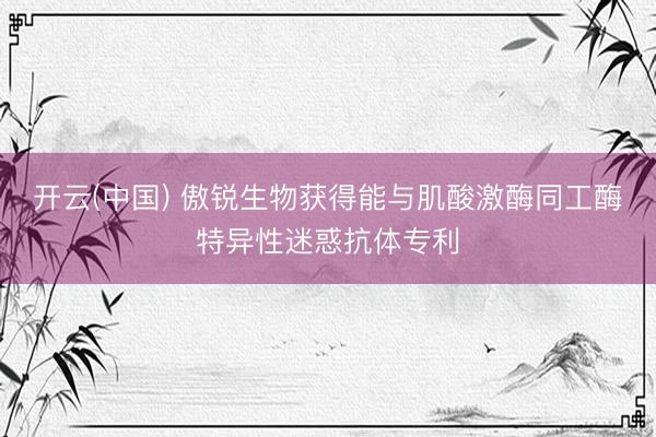 开云(中国) 傲锐生物获得能与肌酸激酶同工酶特异性迷惑抗体专利