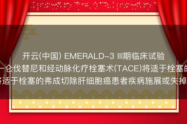 开云(中国) EMERALD-3 III期临床试验中， 英飞凡®与英卓凡®统一仑伐替尼和经动脉化疗栓塞术(TACE)将适于栓塞的弗成切除肝细胞癌患者疾病施展或失掉风险缩小30%