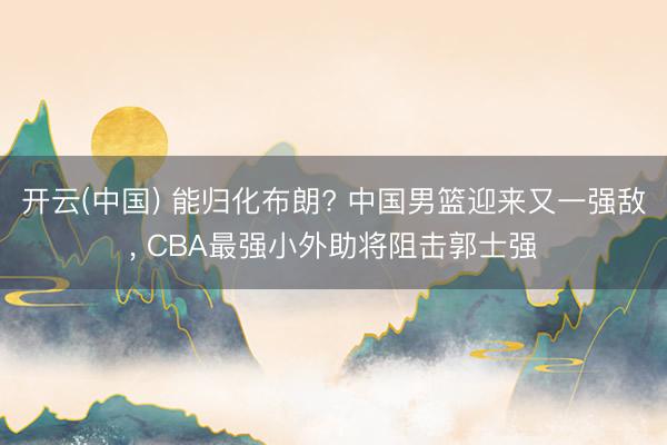 开云(中国) 能归化布朗? 中国男篮迎来又一强敌， CBA最强小外助将阻击郭士强