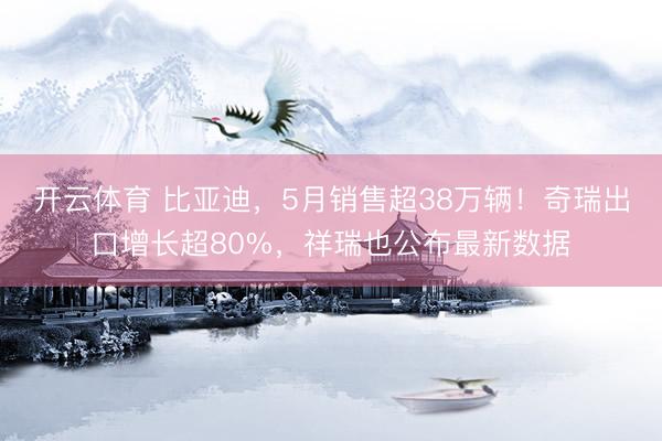 开云体育 比亚迪，5月销售超38万辆！奇瑞出口增长超80%，祥瑞也公布最新数据