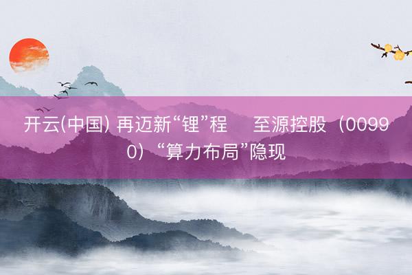 开云(中国) 再迈新“锂”程    至源控股（00990）“算力布局”隐现