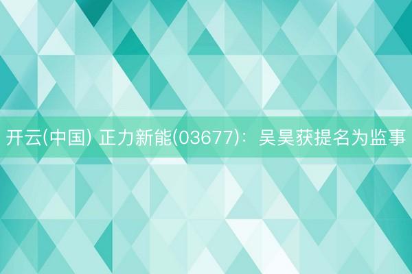 开云(中国) 正力新能(03677)：吴昊获提名为监事