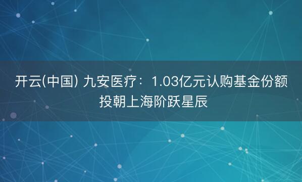 开云(中国) 九安医疗：1.03亿元认购基金份额 投朝上海阶跃星辰